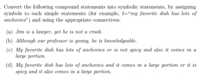 . Convert the following compound statements into symbolic statements, by assigning
symbols to each simple statements (for example, f="my favorite dish has lots of
anchovies") and using the appropriate connectives:
(a) Jim is a lawyer, yet he is not a crook.
(b) Although our professor is young, he is knowledgeable.
(c) My favorite dish has lots of anchovies or is not spicy and also it comes in a
large portion.
(d) My favorite dish has lots of anchovies and it comes in a large portion or it is
spicy and it also comes in a large portion.
