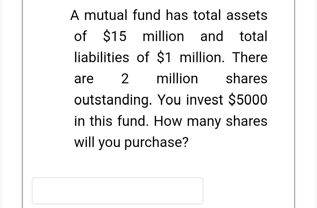 A mutual fund has total assets
of $15 million
and total
liabilities of $1 million. There
are
million
shares
outstanding. You invest $5000
in this fund. How many shares
will you purchase?
