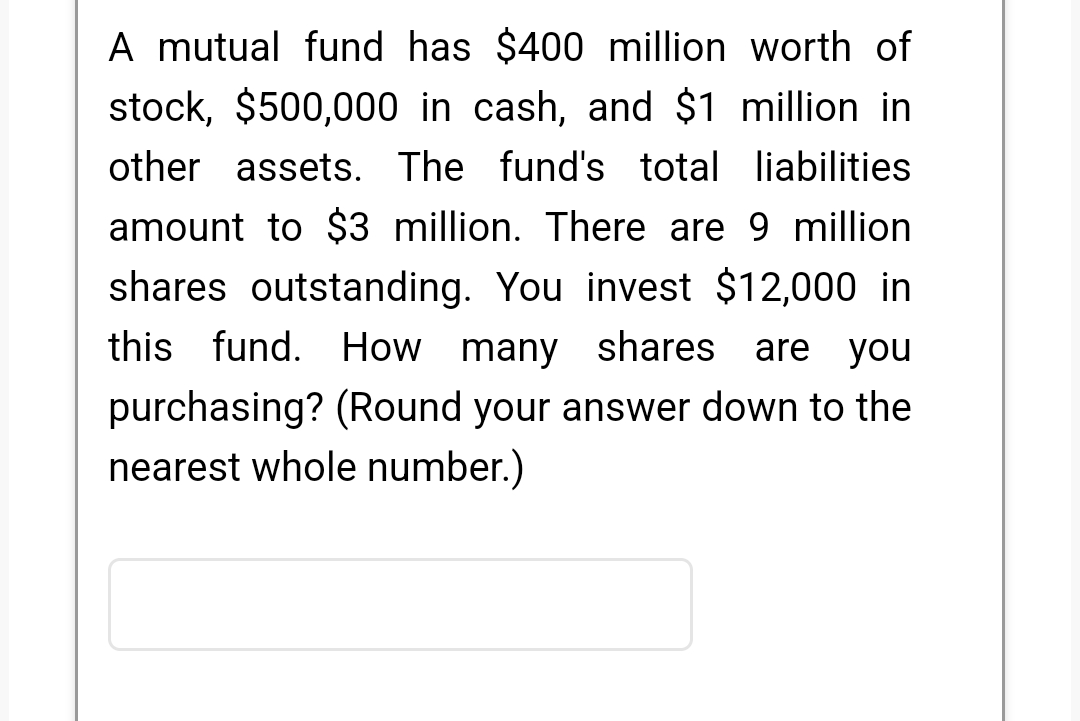 A mutual fund has $400 million worth of
stock, $500,000 in cash, and $1 million in
other assets. The fund's total liabilities
amount to $3 million. There are 9 million
shares outstanding. You invest $12,000 in
this fund. How many shares are you
purchasing? (Round your answer down to the
nearest whole number.)
