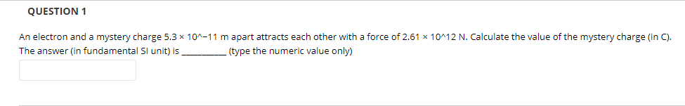 QUESTION 1
An electron and a mystery charge 5.3 x 10^-11 m apart attracts each other with a force of 2.61 x 10^12 N. Calculate the value of the mystery charge (in C).
The answer (in fundamental SI unit) is
(type the numeric value only)
