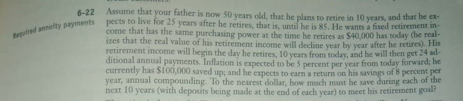 Assume that your father is now 50 years old, that he plans to retire in 10 years, and that he ex-
pects to live for 25 years after he retires, that is, until he is 85. He wants a fixed retirement in-
come that has the same purchasing power at the time he retires as $40,000 has today (he real-
izes that the real value of his retirement income will decline year by year after he retires). His
retirement income will begin the day he retires, 10 years from today, and he will then get 24 ad-
ditional annual payments. Inflation is expected to be 5 percent per year from today forward; he
currently has $100,000 saved up; and he expects to earn a return on his savings of 8 percent per
year, annual compounding. To the nearest dollar, how much must he save during each of the
years (with deposits being made at the end of each year) to meet his retirement goal?
6-22
Required annuity payments
next 10
