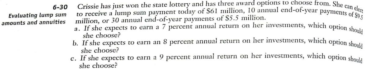 c. If she expects to earn a 9 percent annual return on her investments, which option should
b. If she expects to earn an 8 percent annual return on her investments, which option should
a. If she expects to earn a 7 percent annual return on her investments, which option should
to receive a lump sum payment today of $61 million, 10 annual end-of-year payments of $9.5
Crissie has just won the state lottery and has three award options to choose from. She can elect
6-30
Evaluating lumnp sum
amounts and annuities
million, or 30 annual end-of-year payments of $5.5 million.
she choose?
she choose?
she choose?
