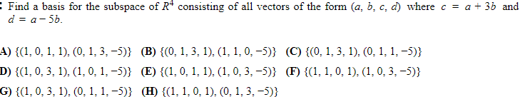 : Find a basis for the subspace of R* consisting of all vectors of the form (a, b, c, d) where c = a + 36 and
d = a- 56.
A) {(1, 0, 1, 1), (0, 1, 3, -5)} (B) {(0, 1, 3, 1), (1, 1, 0, -5)} (C) {(0, 1, 3, 1), (0, 1, 1, -5)}
D) {(1, 0, 3, 1). (1, 0, 1, -5)} (E) {(1, 0, 1, 1). (1, 0, 3, -5)} (F) {(1, 1, 0, 1), (1, 0, 3, -5)}
G) {(1, 0, 3, 1), (0, 1, 1, -5)} (H) {(1, 1, 0, 1), (0, 1, 3, -5)}
