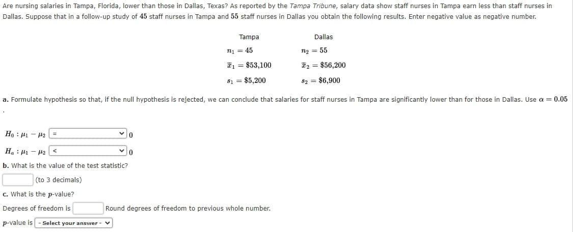Are nursing salaries in Tampa, Florida, lower than those in Dallas, Texas? As reported by the Tampa Tribune, salary data show staff nurses in Tampa earn less than staff nurses in
Dallas. Suppose that in a follow-up study of 45 staff nurses in Tampa and 55 staff nurses in Dallas you obtain the following results. Enter negative value as negative number.
Tampa
Dallas
n1 = 45
n2 = 55
T1 = $53,100
I2 = $56,200
81 = $5,200
82 = $6,900
a. Formulate hypothesis so that, if the null hypothesis is rejected, we can conclude that salaries for staff nurses in Tampa are significantly lower than for those in Dallas. Use a = 0.05
T1 – Il : °H
H.: P1 - H2
b. What is the value of the test statistic?
(to 3 decimals)
c. What is the p-value?
Degrees of freedom is
Round degrees of freedom to previous whole number.
p-value is - Select your answer -

