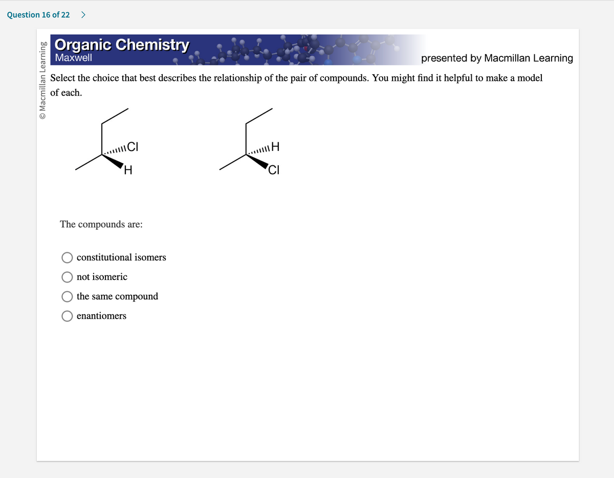 Question 16 of 22 >
O Macmillan Learning
Organic Chemistry
Maxwell
presented by Macmillan Learning
Select the choice that best describes the relationship of the pair of compounds. You might find it helpful to make a model
of each.
CI
H
The compounds are:
constitutional isomers
not isomeric
the same compound
enantiomers
"H
CI