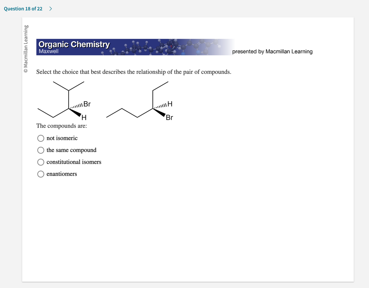 Question 18 of 22 >
O Macmillan Learning
Organic Chemistry
Maxwell
Select the choice that best describes the relationship of the pair of compounds.
Br
H
The compounds are:
not isomeric
the same compound
constitutional isomers
enantiomers
H
Br
presented by Macmillan Learning