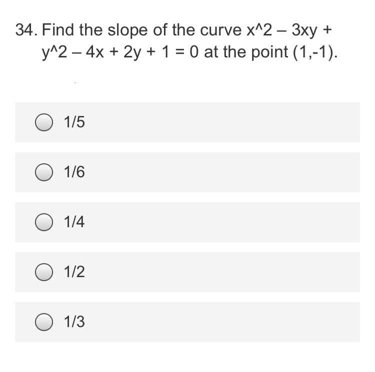 34. Find the slope of the curve x^2 - 3xy +
y^2 - 4x + 2y + 1 = 0 at the point (1,-1).
O 1/5
O 1/6
O 1/4
O 1/2
O 1/3