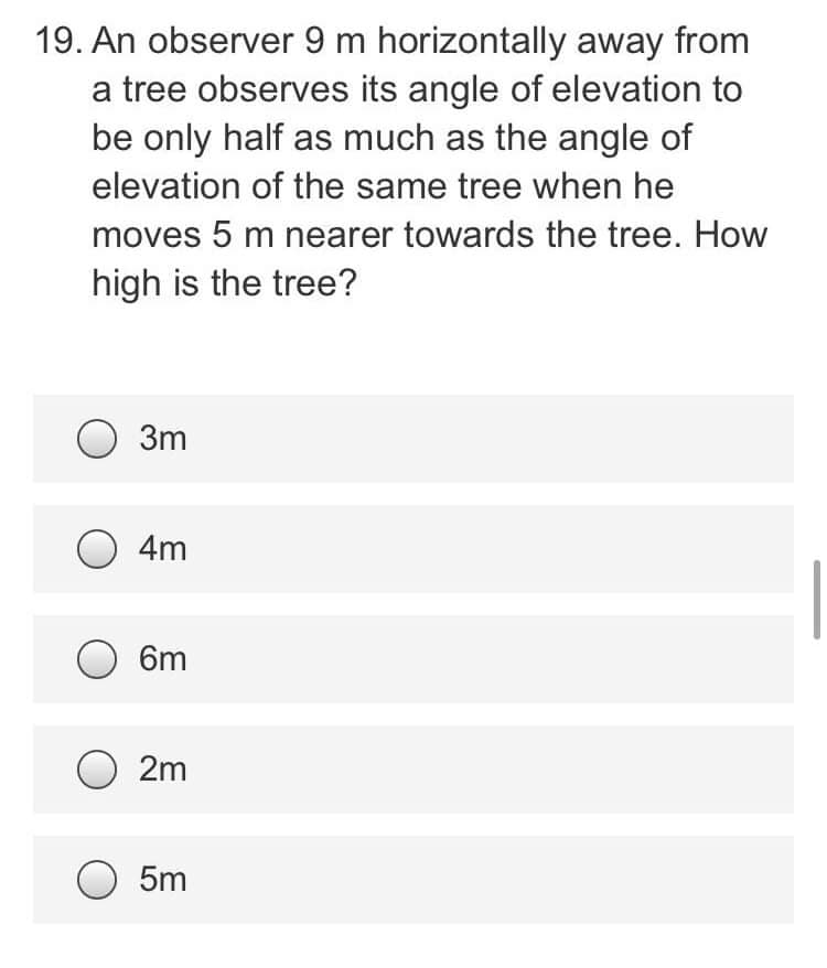 19. An observer 9 m horizontally away from
a tree observes its angle of elevation to
be only half as much as the angle of
elevation of the same tree when he
moves 5 m nearer towards the tree. How
high is the tree?
3m
O 4m
6m
2m
5m