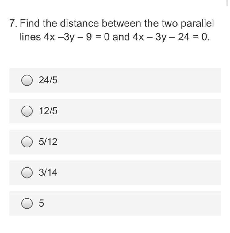 7. Find the distance between the two parallel
lines 4x-3y - 9 = 0 and 4x - 3y - 24 = 0.
O24/5
O 12/5
O 5/12
3/14
O 5