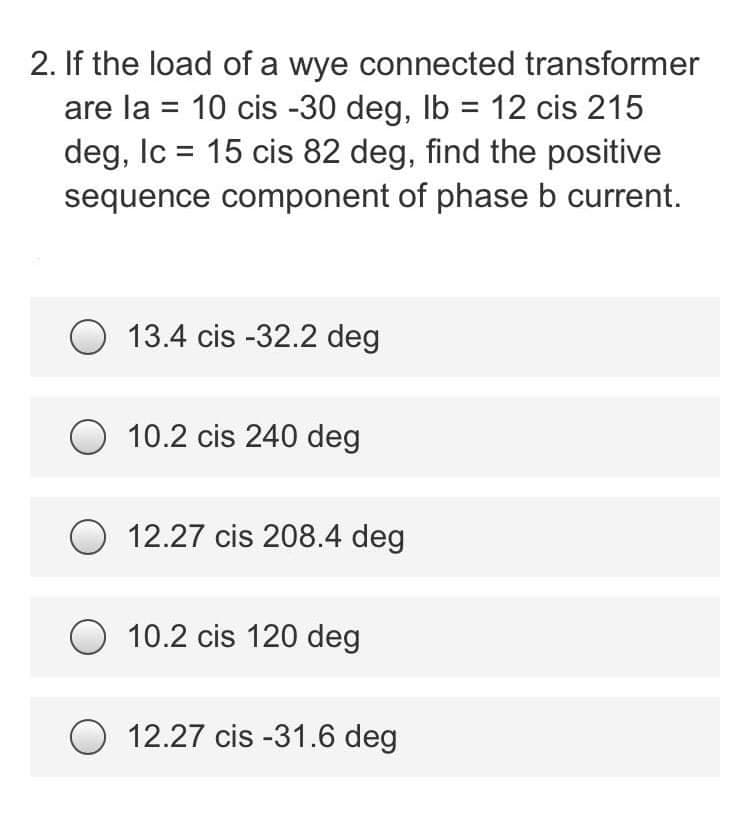 2. If the load of a wye connected transformer
are la = 10 cis -30 deg, lb = 12 cis 215
deg, Ic = 15 cis 82 deg, find the positive
sequence component of phase b current.
13.4 cis -32.2 deg
O 10.2 cis 240 deg
12.27 cis 208.4 deg
O 10.2 cis 120 deg
O 12.27 cis -31.6 deg