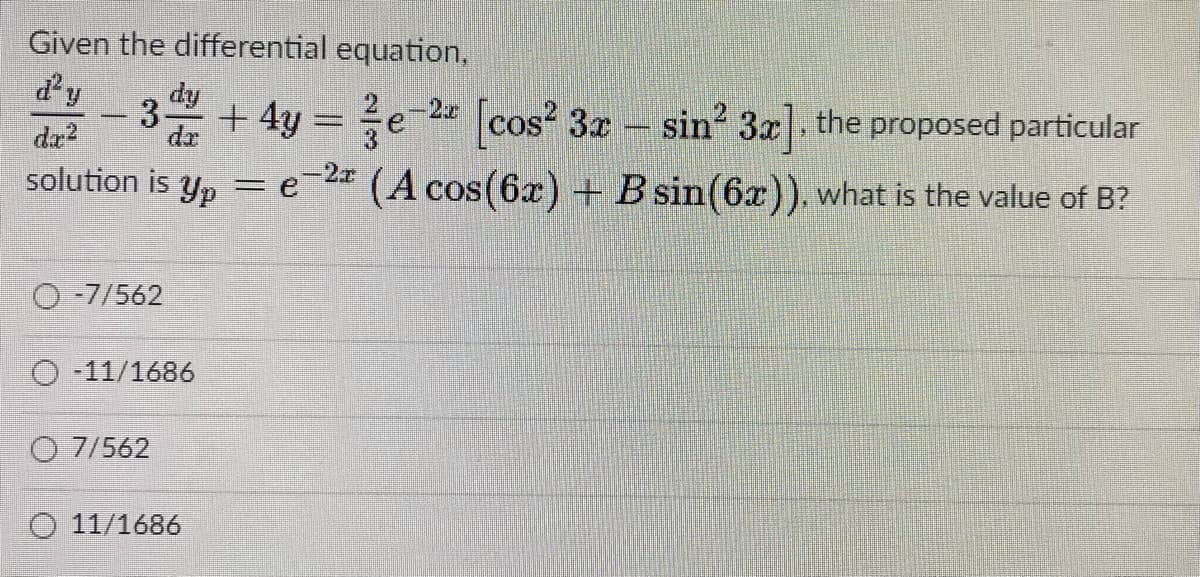 Given the differential equation,
d'y
- 3 + 4y = e 2 cos? 3x -
dy
2-2x
sin 3x], the proposed particular
solution is y, = e=2* (A cos(6x) + B sin(6x)), what is the value of B?
da?
Yp
O -7/562
O 11/1686
O 7/562
11/1686
