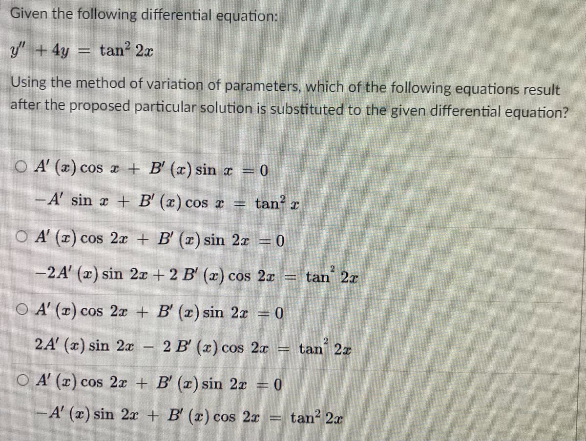 Given the following differential equation:
y" +4y = tan 2x
Using the method of variation of parameters, which of the following equations result
after the proposed particular solution is substituted to the given differential equation?
O A' (x) cos x + B' (a) sin x = 0
- A' sin x + B' (x) cos x =
tan
O A' (r) cos 2x + B' (x) sin 2x
2.
-2A' (x) sin 2x + 2 B' (x) cos 2r
tan 2x
O A' (x) cos 2x + B' (x) sin 2x 0
2A' (x) sin 2x
2 B' (x) cos 2x
tan 2x
O A' (x) cos 2x + B' (x) sin 2x 0
-A' (x) sin 2x + B' (x) cos 2x
tan? 2x
