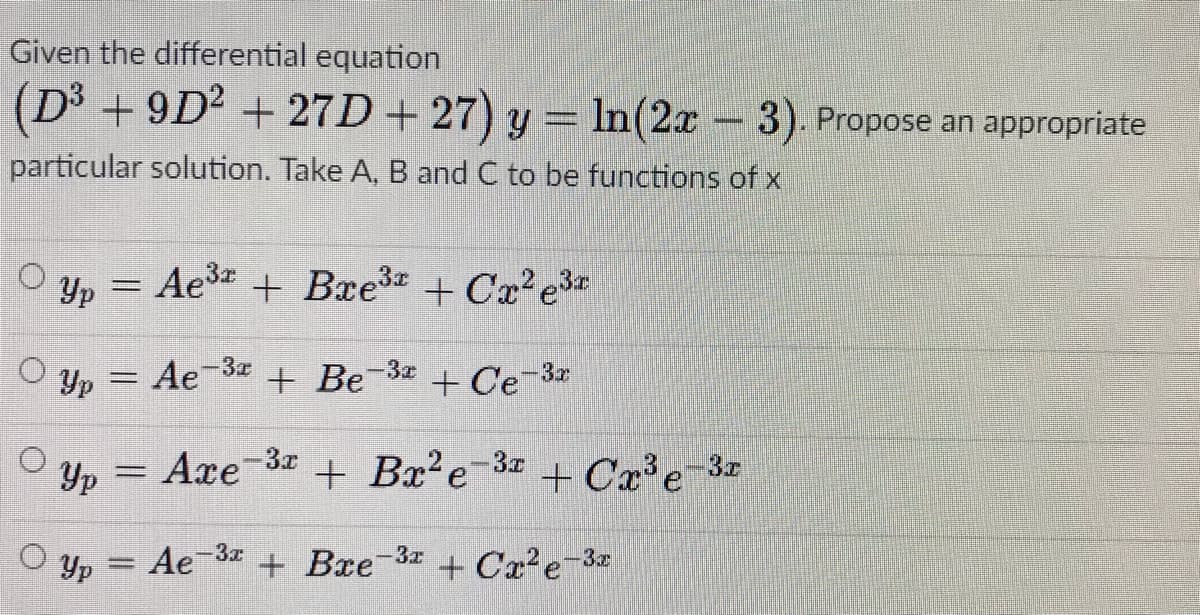 Given the differential equation
(D3 + 9D2 + 27D+ 27) y = In(2x -3). Propose an appropriate
particular solution. Take A, B and C to be functions of x
O yp = Ae3 + Bxe3 + Cx²e3*
O y, = Ae-3 + Be-3 + Ce-3
Yp
Yp
Axe-3x
+ Bx?e-3z
+ Cx³e_3r
:-3z
Ae 3 + Bxe 3x
O Yp
+ Cx?e-3
%3D
