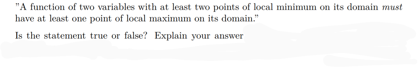 "A function of two variables with at least two points of local minimum on its domain must
have at least one point of local maximum on its domain."
Is the statement true or false? Explain your answer
