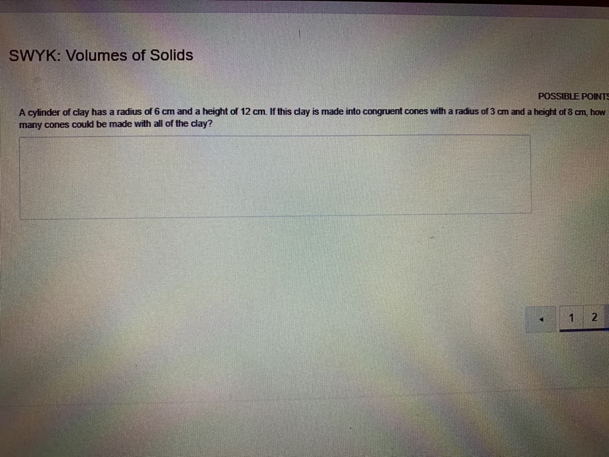 SWYK: Volumes of Solids
POSSIBLE POINTS
A cylinder of clay has a radius of 6 cm and a height
many cones could be made with all of the clay?
12 cm. If this clay is made into congruent cones with a radius of 3 cm and a height of 8 cm, how
2
