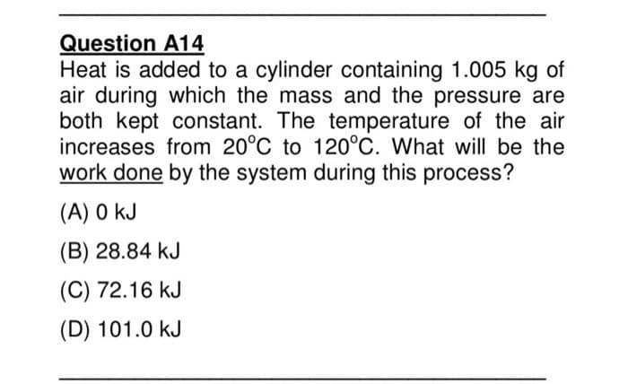 Question A14
Heat is added to a cylinder containing 1.005 kg of
air during which the mass and the pressure are
both kept constant. The temperature of the air
increases from 20°C to 120°C. What will be the
work done by the system during this process?
(A) 0 kJ
(B) 28.84 kJ
(C) 72.16 kJ
(D) 101.0 kJ
