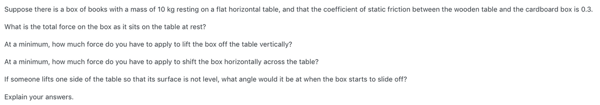 Suppose there is a box of books with a mass of 10 kg resting on a flat horizontal table, and that the coefficient of static friction between the wooden table and the cardboard box is 0.3.
What is the total force on the box as
sits on the table at rest?
At a minimum, how much force do you have to apply to lift the box off the table vertically?
At a minimum, how much force do you have to apply to shift the box horizontally across the table?
If someone lifts one side of the table so that its surface is not level, what angle would it be at when the box starts to slide off?
Explain your answers.
