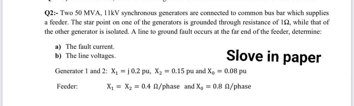 Q2:- Two 50 MVA, 11kV synchronous generators are connected to common bus bar which supplies
a feeder. The star point on one of the generators is grounded through resistance of 192, while that of
the other generator is isolated. A line to ground fault occurs at the far end of the feeder, determine:
a) The fault current.
b) The line voltages.
Slove in paper
Generator 1 and 2: X₁ = j 0.2 pu, X₂
= 0.15 pu and Xo = 0.08 pu
Feeder:
X₁ X₂ = = 0.4 2/phase and Xo = 0.8 2/phase