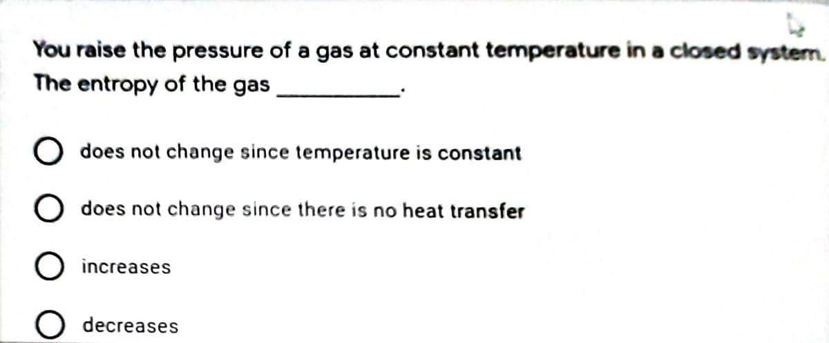 You raise the pressure of a gas at constant temperature in a closed systern.
The entropy of the gas
O does not change since temperature is constant
does not change since there is no heat transfer
O increases
O decreases
