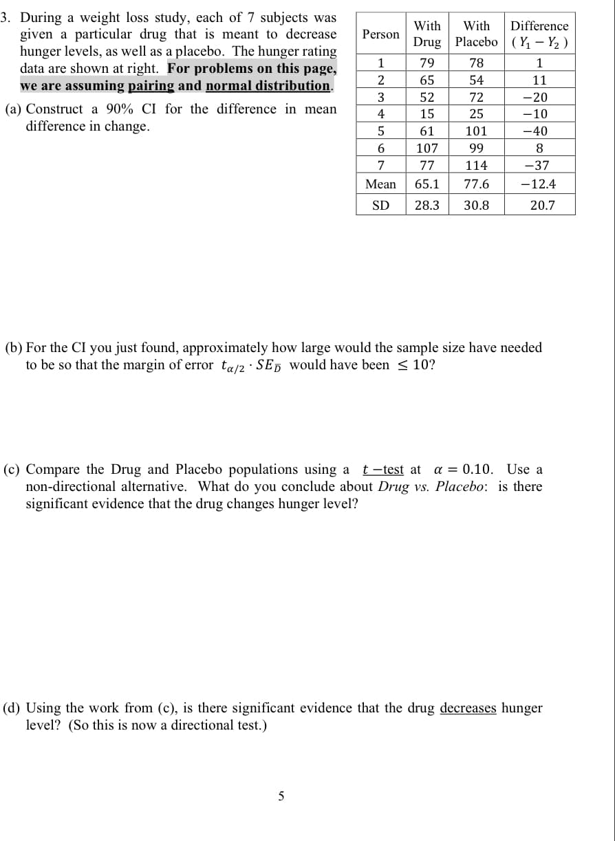 3. During a weight loss study, each of 7 subjects was
given a particular drug that is meant to decrease
hunger levels, as well as a placebo. The hunger rating
data are shown at right. For problems on this page,
we are assuming pairing and normal distribution.
With
With
Difference
Person
Drug
Placebo | (Y, – Y2 )
1
79
78
1
65
54
11
3
52
72
-20
(a) Construct a 90% CI for the difference in mean
difference in change.
4
15
25
-10
61
101
-40
107
99
8
77
114
-37
Mean
65.1
77.6
-12.4
SD
28.3
30.8
20.7
(b) For the CI you just found, approximately how large would the sample size have needed
to be so that the margin of error ta/2 · SED would have been < 10?
t -test at a = 0.10. Use a
(c) Compare the Drug and Placebo populations using a
non-directional alternative. What do you conclude about Drug vs. Placebo: is there
significant evidence that the drug changes hunger level?
(d) Using the work from (c), is there significant evidence that the drug decreases hunger
level? (So this is now a directional test.)
5
67
