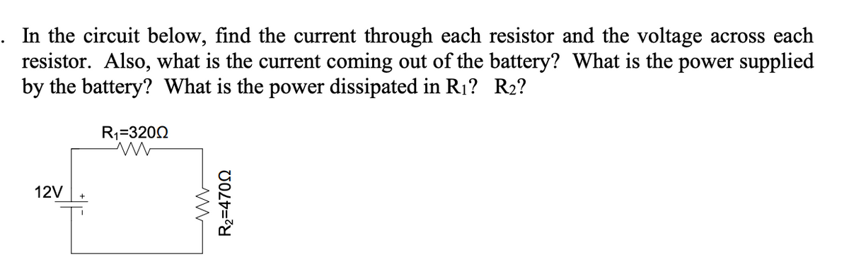 . In the circuit below, find the current through each resistor and the voltage across each
resistor. Also, what is the current coming out of the battery? What is the power supplied
by the battery? What is the power dissipated in R1? R2?
R1=3200
12V
R2=4700
