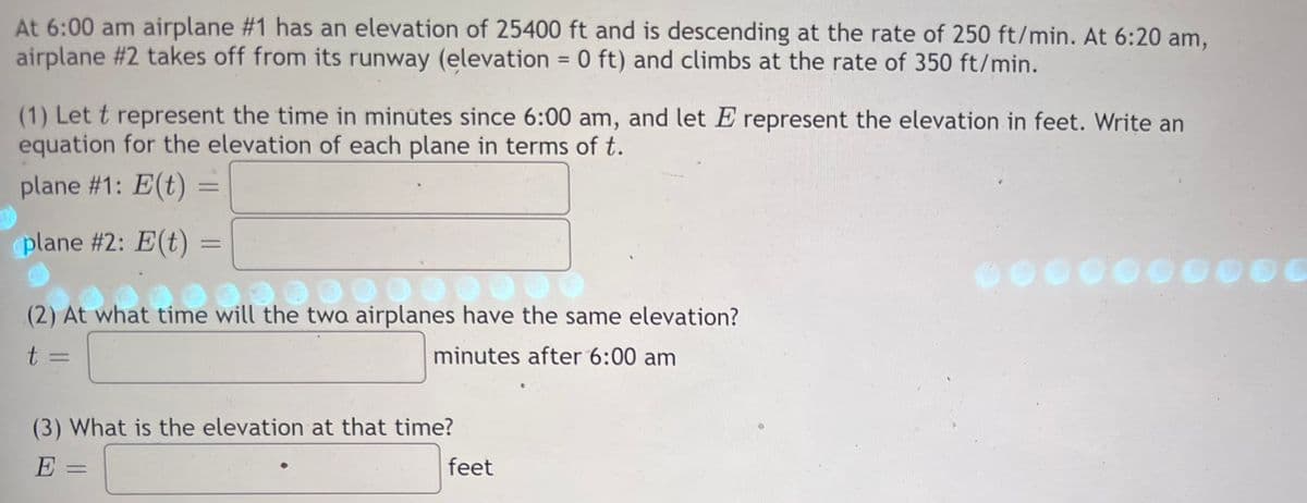 At 6:00 am airplane #1 has an elevation of 25400 ft and is descending at the rate of 250 ft/min. At 6:20 am,
airplane #2 takes off from its runway (elevation = 0 ft) and climbs at the rate of 350 ft/min.
(1) Let t represent the time in minutes since 6:00 am, and let E represent the elevation in feet. Write an
equation for the elevation of each plane in terms of t.
plane #1: E(t) =
=
plane #2: E(t)
(2) At what time will the two airplanes have the same elevation?
what time w
10 € 30 000
t =
minutes after 6:00 am
(3) What is the elevation at that time?
E
feet
000000000
