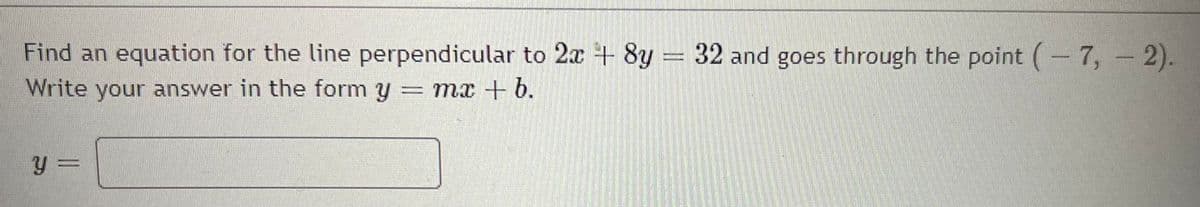 Find an equation for the line perpendicular to 2x + 8y = 32 and goes through the point (-7, - 2).
Write your answer in the form y = mx + b.
y =