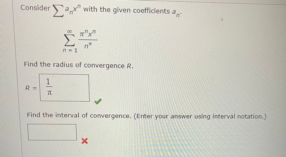 Considera
R =
1
n
π
n = 1
with the given coefficients a
7
Find the radius of convergence R.
π"X"
n
B
Find the interval of convergence. (Enter your answer using interval notation.)
X