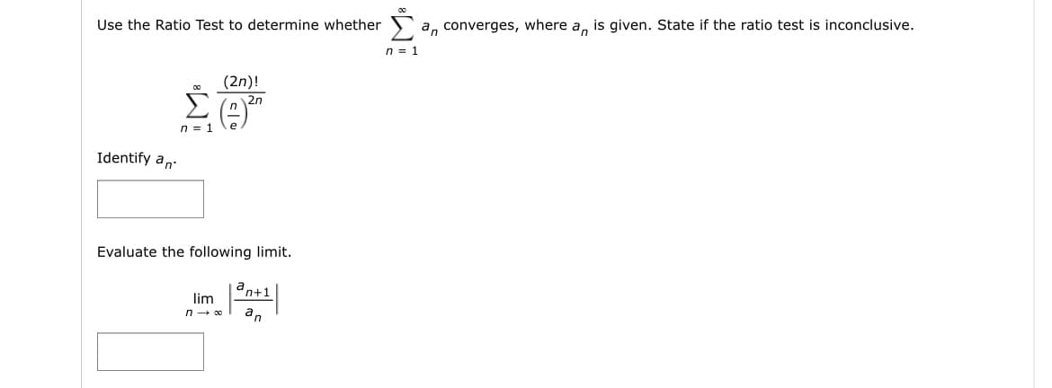 Use the Ratio Test to determine whether
Identify an
(2n)!
Σ²
2n
n = 1
Evaluate the following limit.
an+1
lim
n→ ∞ an
[₂
an converges, where an is given. State if the ratio test is inconclusive.
n = 1