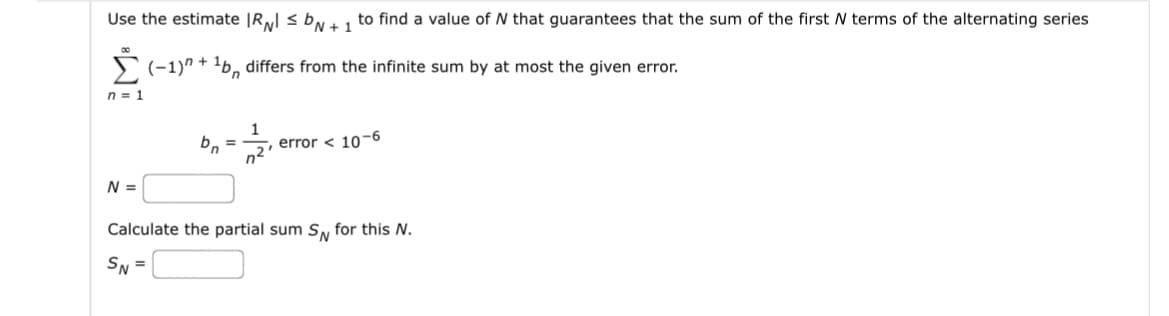 Use the estimate IRNI SDN + 1
(-1)+¹bn differs from the infinite sum by at most the given error.
n = 1
N =
bn
1
n²
to find a value of N that guarantees that the sum of the first N terms of the alternating series
error < 10-6
Calculate the partial sum SN for this N.
SN=
