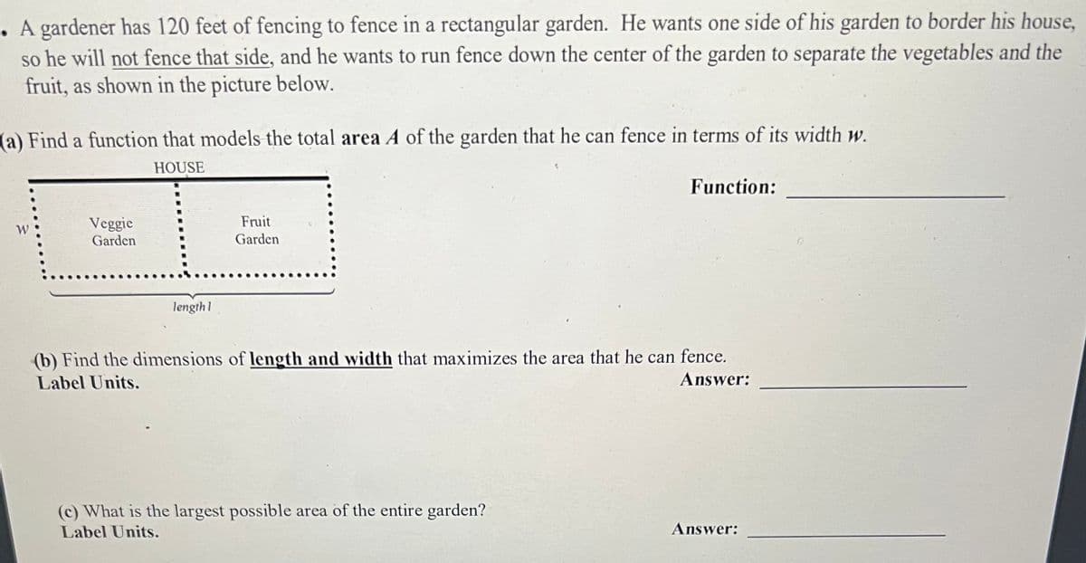 A gardener has 120 feet of fencing to fence in a rectangular garden. He wants one side of his garden to border his house,
so he will not fence that side, and he wants to run fence down the center of the garden to separate the vegetables and the
fruit, as shown in the picture below.
(a) Find a function that models the total area A of the garden that he can fence in terms of its width w.
HOUSE
Veggie
Garden
length 1
Fruit
Garden
Function:
(b) Find the dimensions of length and width that maximizes the area that he can fence.
Label Units.
Answer:
(c) What is the largest possible area of the entire garden?
Label Units.
Answer: