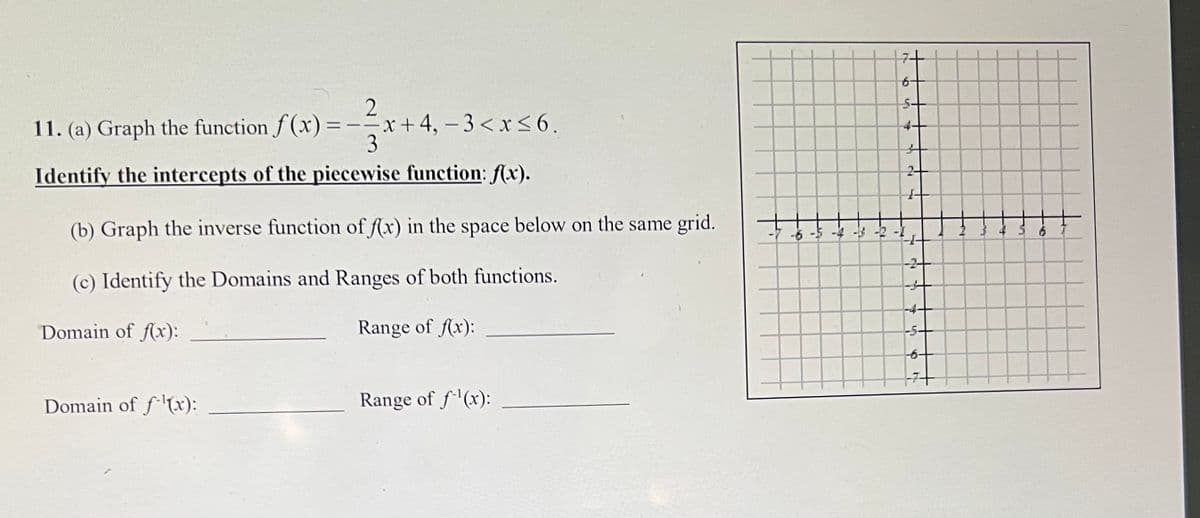 27/x
3
Identify the intercepts of the piecewise function: f(x).
11. (a) Graph the function f(x) =
===
Domain of f(x):
x+4, -3 < x≤6.
(b) Graph the inverse function of f(x) in the space below on the same grid.
(c) Identify the Domains and Ranges of both functions.
Domain of f(x):
Range of f(x):
Range of f¹(x):
-6
S
->
15
N
5
5-
4.
-2
-5-
Ch
17+