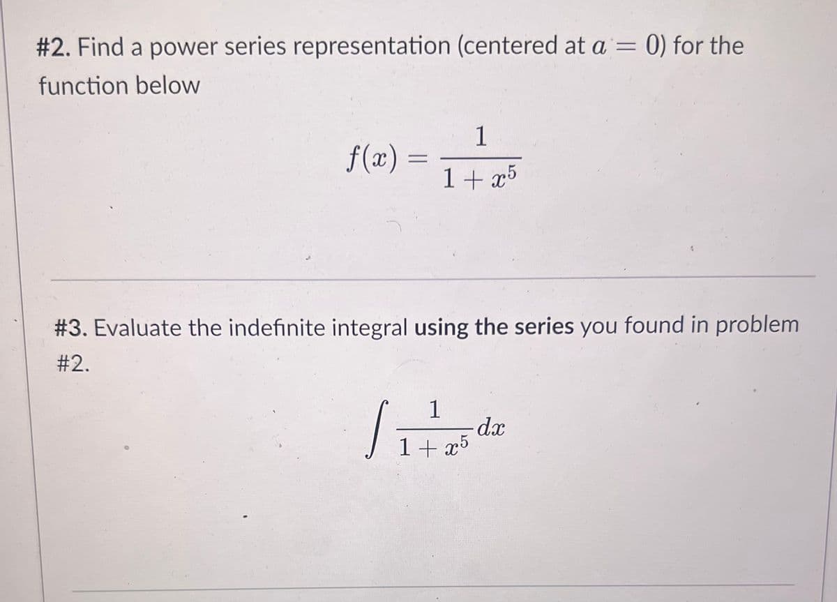 #2. Find a power series representation (centered at a = 0) for the
function below
f(x) =
=
1
1+x5
#3. Evaluate the indefinite integral using the series you found in problem
#2.
1
1+x5
S
dx