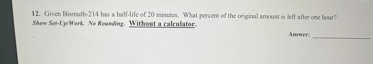 12. Given Bismuth-214 has a half-life of 20 minutes. What percent of the original amount is left after one hour?
Show Set-Up/Work. No Rounding. Without a calculator.
Answer: