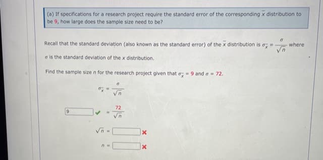 (a) If specifications for a research project require the standard error of the corresponding x distribution to
be 9, how large does the sample size need to be?
Recall that the standard deviation (also known as the standard error) of the x distribution is a
where
a is the standard deviation of the x distribution.
Find the sample size n for the research project given that o,-9 and a 72.
72
