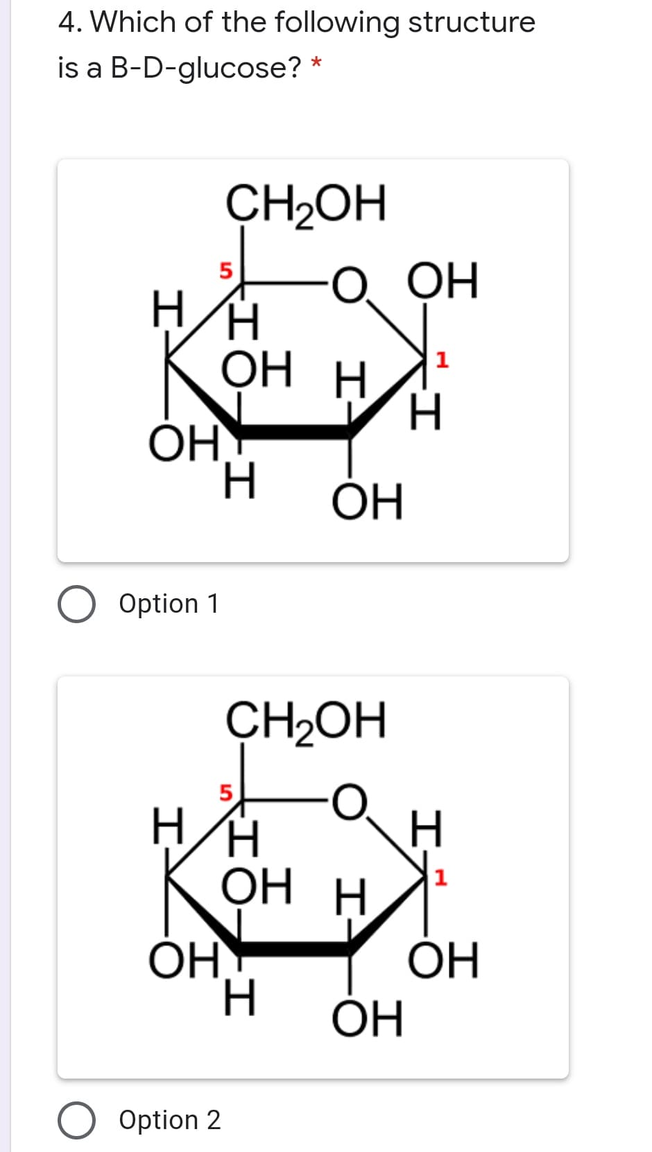 4. Which of the following structure
is a B-D-glucose?
ÇH2OH
О Он
ОН Н
1
H.
ОН
Option 1
CH2OH
OH
ОН Н
1
OH
ОН
H.
ОН
ОН
Option 2
