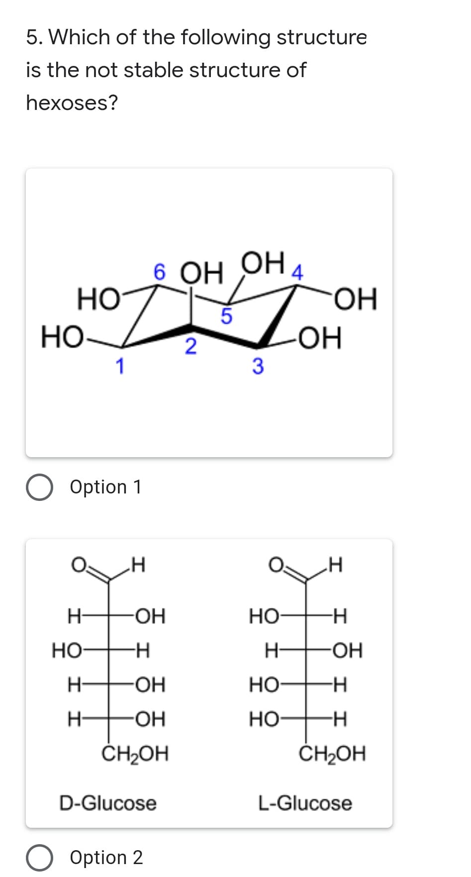5. Which of the following structure
is the not stable structure of
hexoses?
6 OH OHA
OH.
HO
HO-
2
-HO-
1
3
O Option 1
H-
HO-
Но-
Но
H-
HO-
-HO-
но-
H-
-HO-
Но
ČH2OH
ČH2OH
D-Glucose
L-Glucose
Option 2
