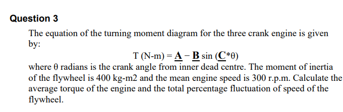 Question 3
The equation of the turning moment diagram for the three crank engine is given
by:
T (N-m) = A - B sin (C*0)
where 0 radians is the crank angle from inner dead centre. The moment of inertia
of the flywheel is 400 kg-m2 and the mean engine speed is 300 r.p.m. Calculate the
average torque of the engine and the total percentage fluctuation of speed of the
flywheel.
