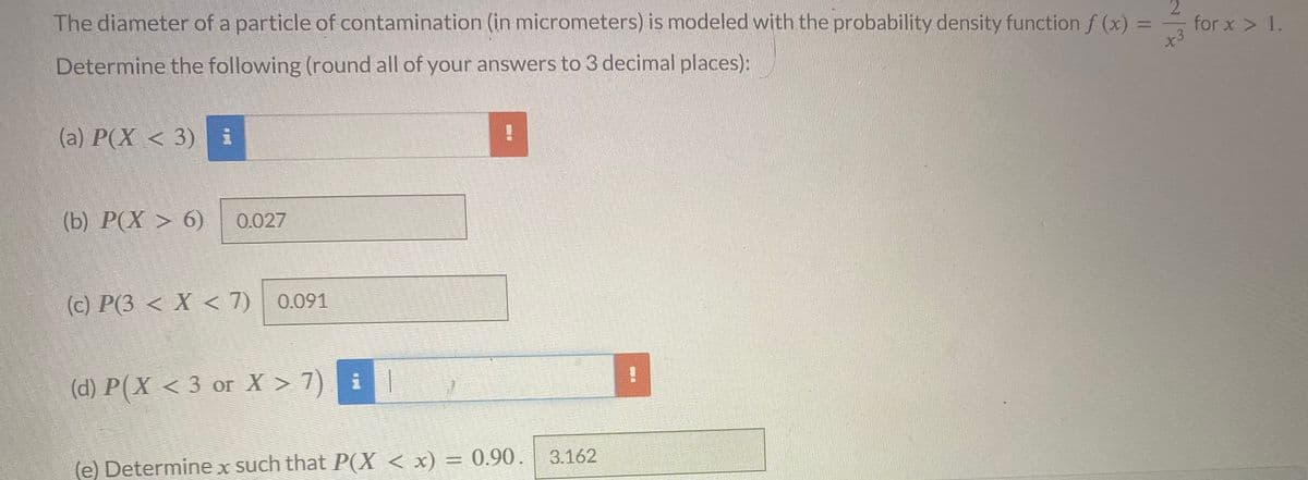 The diameter of a particle of contamination (in micrometers) is modeled with the probability density function f (x) =
Determine the following (round all of your answers to 3 decimal places):
2
x3
(a) P(X < 3) i
(b) P(X> 6) 0.027
(c) P(3 < X < 7) 0.091
(d) P(X <3 or X>7) |
(e) Determine x such that P(X < x) = 0.90 .
3.162
for x > 1.
