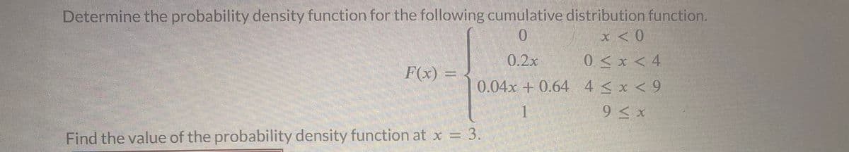 Determine the probability density function for the following cumulative distribution function.
0
x < 0
0.2x
0 < x < 4
4 < x < 9
9 ≤ x
F(x) =
0.04x +0.64
1
Find the value of the probability density function at x = 3.