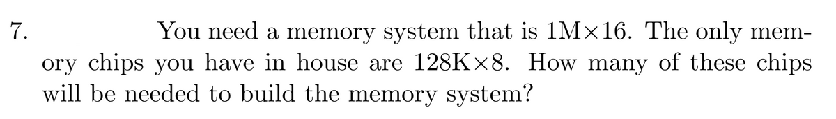 7.
You need a memory system that is 1M×16. The only mem-
ory chips you have in house are 128K×8. How many of these chips
will be needed to build the memory system?