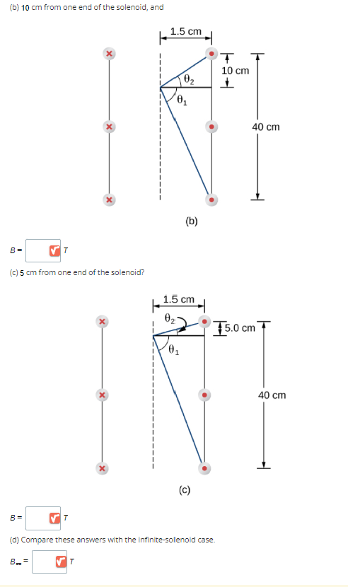 (b) 10 cm from one end of the solenoid, and
✔T
(c) 5 cm from one end of the solenoid?
B=
B =
B-=
T
1.5 cm
H
0₂
0₁
1.5 cm
0₁
(b)
✔T
(d) Compare these answers with the infinite-solenoid case.
(c)
T
10 cm
+
40 cm
5.0 cm
40 cm