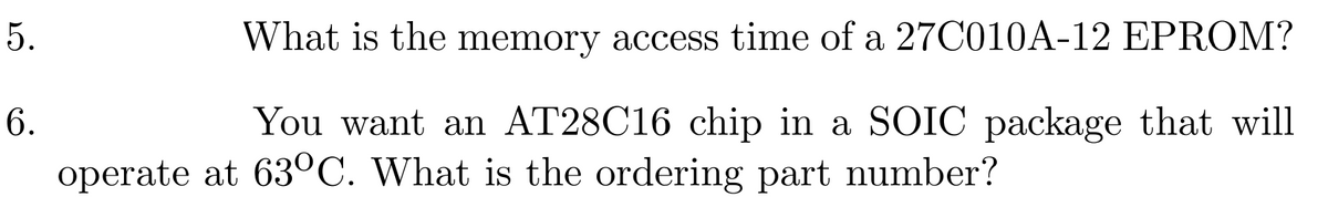 5.
6.
What is the memory access time of a 27C010A-12 EPROM?
You want an AT28C16 chip in a SOIC package that will
operate at 63°C. What is the ordering part number?