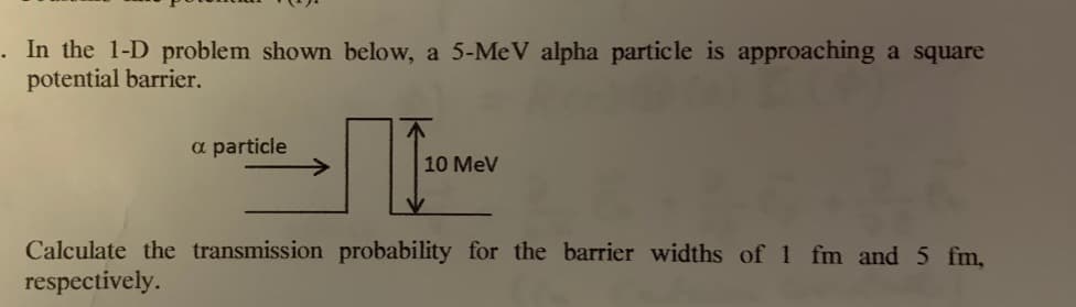 .In the 1-D problem shown below, a 5-MeV alpha particle is approaching a square
potential barrier.
a particle
10 MeV
Calculate the transmission probability for the barrier widths of 1 fm and 5 fm,
respectively.
