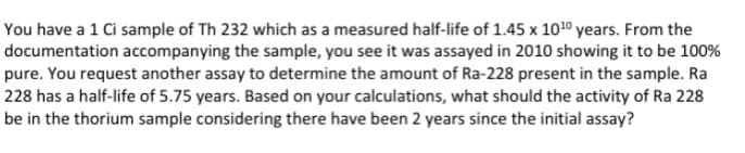 You have a 1 Ci sample of Th 232 which as a measured half-life of 1.45 x 1010 years. From the
documentation accompanying the sample, you see it was assayed in 2010 showing it to be 100%
pure. You request another assay to determine the amount of Ra-228 present in the sample. Ra
228 has a half-life of 5.75 years. Based on your calculations, what should the activity of Ra 228
be in the thorium sample considering there have been 2 years since the initial assay?
