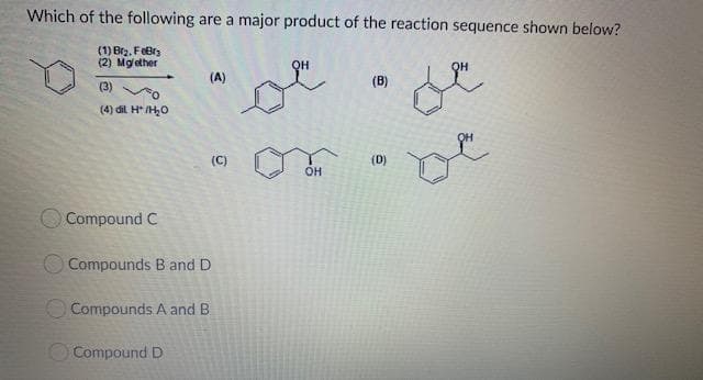 Which of the following are a major product of the reaction sequence shown below?
ге
(1) Brz. FeBrs
(2) Mglether
он
(A)
(B)
(3)
(4) dil H* /H,0
(C)
(D)
он
O Compound C
O Compounds B and D
O Compounds A and B
OCompound D
