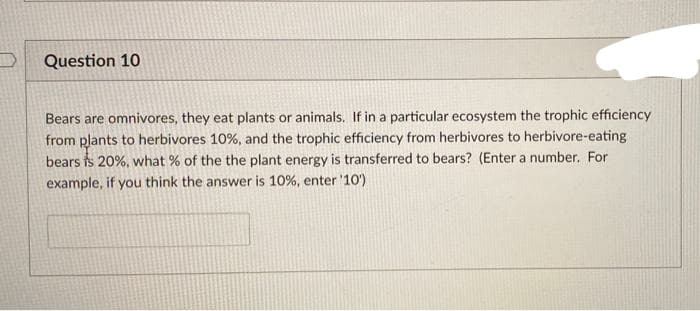 Question 10
Bears are omnivores, they eat plants or animals. If in a particular ecosystem the trophic efficiency
from plants to herbivores 10%, and the trophic efficiency from herbivores to herbivore-eating
bears is 20%, what % of the the plant energy is transferred to bears? (Enter a number. For
example, if you think the answer is 10%, enter '10')
