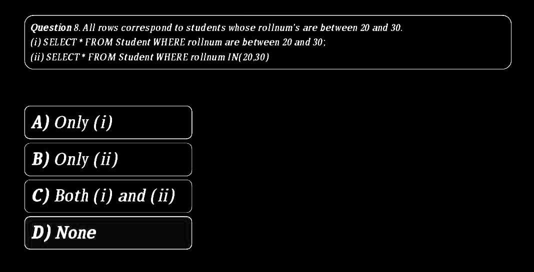 Question 8. All rows correspond to students whose rollnum's are between 20 and 30.
(i) SELECT * FROM Student WHERE rollnum are between 20 and 30;
(ii) SELECT * FROM Student WHERE rollnum IN(20,30)
A) Only (i)
B) Only (ii)
C) Both (i) and (ii)
D) None
