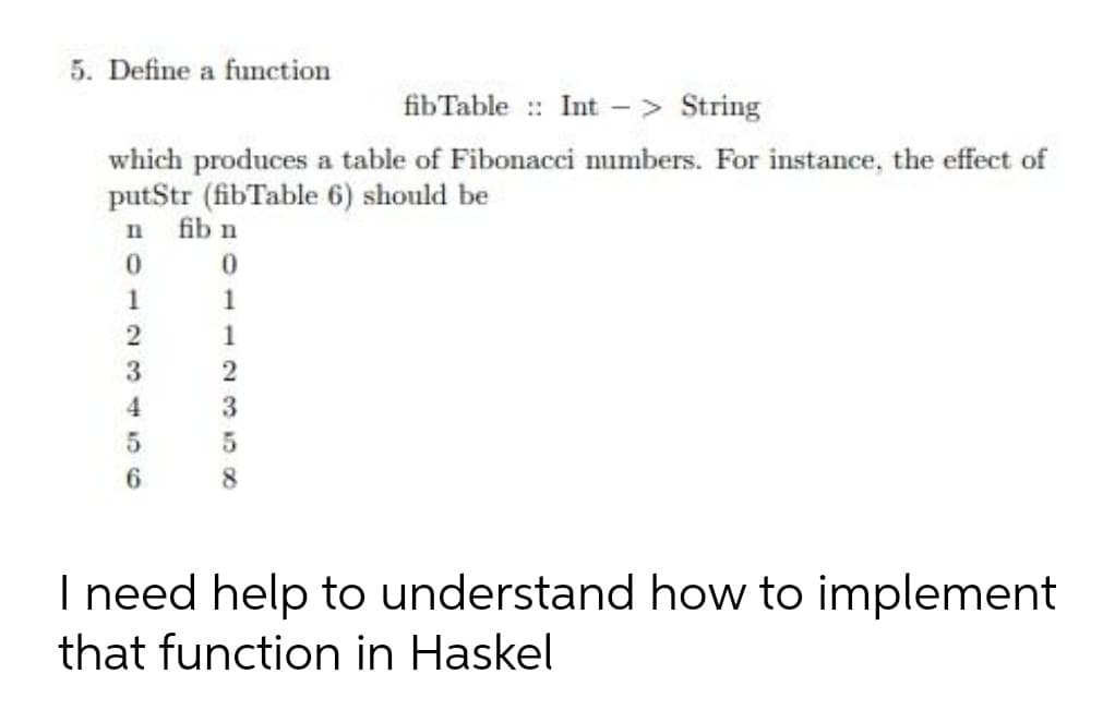 5. Define a function
fibTable :: Int
- > String
which produces a table of Fibonacci numbers. For instance, the effect of
putStr (fibTable 6) should be
fib n
In
1
1
2
1
3
4
5.
8.
I need help to understand how to implement
that function in Haskel
