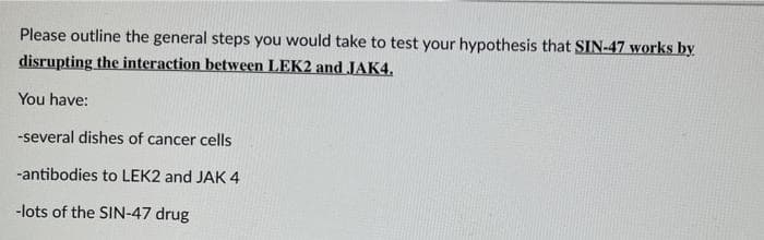 Please outline the general steps you would take to test your hypothesis that SIN-47 works by
disrupting the interaction between LEK2 and JAK4,
You have:
-several dishes of cancer cells
-antibodies to LEK2 and JAK 4
-lots of the SIN-47 drug
